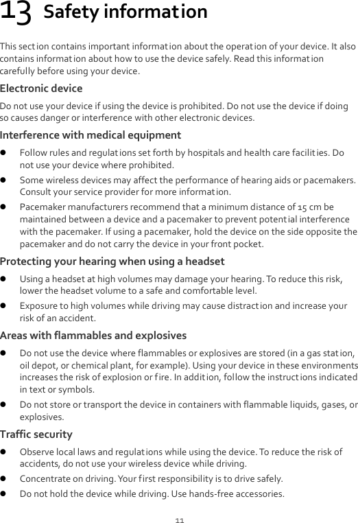  11 13 Safety information This section contains important information about the operation of your device. It also contains informat ion about how to use the device safely. Read this information carefully before using your device. Electronic device Do not use your device if using the device is prohibited. Do not use the device if doing so causes danger or interference with other electronic devices. Interference with medical equipment  Follow rules and regulat ions set forth by hospitals and health care facilities. Do not use your device where prohibited.  Some wireless devices may affect the performance of hearing aids or pacemakers. Consult your service provider for more information.  Pacemaker manufacturers recommend that a minimum distance of 15 cm be maintained between a device and a pacemaker to prevent potential interference with the pacemaker. If using a pacemaker, hold the device on the side opposite the pacemaker and do not carry the device in your front pocket. Protecting your hearing when using a headset  Using a headset at high volumes may damage your hearing. To reduce this risk, lower the headset volume to a safe and comfortable level.  Exposure to high volumes while driving may cause distraction and increase your risk of an accident. Areas with flammables and explosives  Do not use the device where flammables or explosives are stored (in a gas station, oil depot, or chemical plant, for example). Using your device in these environments increases the risk of explosion or fire. In addition, follow the instruct ions indicated in text or symbols.  Do not store or transport the device in containers with flammable liquids, gases, or explosives. Traffic security  Observe local laws and regulations while using the device. To reduce the risk of accidents, do not use your wireless device while driving.  Concentrate on driving. Your first responsibility is to drive safely.  Do not hold the device while driving. Use hands-free accessories. 