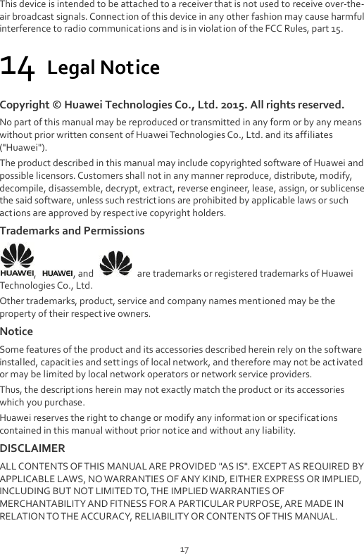  17 This device is intended to be attached to a receiver that is not used to receive over-the-air broadcast signals. Connection of this device in any other fashion may cause harmful interference to radio communications and is in violation of the FCC Rules, part 15. 14 Legal Notice Copyright ©  Huawei Technologies Co., Ltd. 2015. All rights reserved. No part of this manual may be reproduced or transmitted in any form or by any means without prior written consent of Huawei Technologies Co., Ltd. and its affiliates (&quot;Huawei&quot;). The product described in this manual may include copyrighted software of Huawei and possible licensors. Customers shall not in any manner reproduce, distribute, modify, decompile, disassemble, decrypt, extract, reverse engineer, lease, assign, or sublicense the said software, unless such restrictions are prohibited by applicable laws or such actions are approved by respective copyright holders. Trademarks and Permissions ,  , and    are trademarks or registered trademarks of Huawei Technologies Co., Ltd. Other trademarks, product, service and company names mentioned may be the property of their respective owners. Notice Some features of the product and its accessories described herein rely on the software installed, capacities and settings of local network, and therefore may not be activated or may be limited by local network operators or network service providers. Thus, the descriptions herein may not exactly match the product or its accessories which you purchase. Huawei reserves the right to change or modify any information or specifications contained in this manual without prior not ice and without any liability. DISCLAIMER ALL CONTENTS OF THIS MANUAL ARE PROVIDED &quot;AS IS&quot;. EXCEPT AS REQUIRED BY APPLICABLE LAWS, NO WARRANTIES OF ANY KIND, EITHER EXPRESS OR IMPLIED, INCLUDING BUT NOT LIMITED TO, THE IMPLIED WARRANTIES OF MERCHANTABILITY AND FITNESS FOR A PARTICULAR PURPOSE, ARE MADE IN RELATION TO THE ACCURACY, RELIABILITY OR CONTENTS OF THIS MANUAL. 