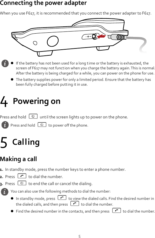  5 Connecting the power adapter When you use F617, it is recommended that you connect the power adapter to F617.  4 Powering on Press and hold    until the screen lights up to power on the phone. 5 Calling Making a call 1. In standby mode, press the number keys to enter a phone number. 2. Press    to dial the number. 3. Press    to end the call or cancel the dialing.   If the battery has not been used for a long time or the battery is exhausted, the screen of F617 may not function when you charge the battery again. This is normal. After the battery is being charged for a while, you can power on the phone for use.  The battery supplies power for only a limited period. Ensure that the battery has been fully charged before putting it in use.  Press and hold    to power off the phone. You can also use the following methods to dial the number:  In standby mode, press    to view the dialed calls. Find the desired number in the dialed calls, and then press    to dial the number.  Find the desired number in the contacts, and then press    to dial the number. 
