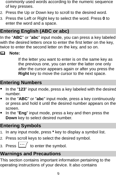 9 commonly used words according to the numeric sequence of key presses. 2.  Press the Up or Down key to scroll to the desired word. 3.  Press the Left or Right key to select the word. Press 0 to enter the word and a space. Entering English (ABC or abc) In the &quot;ABC&quot; or &quot;abc&quot; input mode, you can press a key labeled with the desired letters once to enter the first letter on the key, twice to enter the second letter on the key, and so on.   Note: If the letter you want to enter is on the same key as the previous one, you can enter the latter one only after the cursor appears again or after you press the Right key to move the cursor to the next space. Entering Numbers z In the &quot;123&quot; input mode, press a key labeled with the desired number. z In the &quot;ABC&quot; or &quot;abc&quot; input mode, press a key continuously or press and hold it until the desired number appears on the screen. z In the &quot;Eng&quot; input mode, press a key and then press the Down key to select desired number. Entering Symbols 1.  In any input mode, press * key to display a symbol list. 2.  Press scroll keys to select the desired symbol. 3.  Press    to enter the symbol. Warnings and Precautions This section contains important information pertaining to the operating instructions of your device. It also contains 