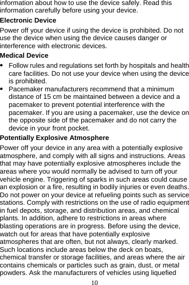 10 information about how to use the device safely. Read this information carefully before using your device. Electronic Device Power off your device if using the device is prohibited. Do not use the device when using the device causes danger or interference with electronic devices. Medical Device z Follow rules and regulations set forth by hospitals and health care facilities. Do not use your device when using the device is prohibited. z Pacemaker manufacturers recommend that a minimum distance of 15 cm be maintained between a device and a pacemaker to prevent potential interference with the pacemaker. If you are using a pacemaker, use the device on the opposite side of the pacemaker and do not carry the device in your front pocket. Potentially Explosive Atmosphere Power off your device in any area with a potentially explosive atmosphere, and comply with all signs and instructions. Areas that may have potentially explosive atmospheres include the areas where you would normally be advised to turn off your vehicle engine. Triggering of sparks in such areas could cause an explosion or a fire, resulting in bodily injuries or even deaths. Do not power on your device at refueling points such as service stations. Comply with restrictions on the use of radio equipment in fuel depots, storage, and distribution areas, and chemical plants. In addition, adhere to restrictions in areas where blasting operations are in progress. Before using the device, watch out for areas that have potentially explosive atmospheres that are often, but not always, clearly marked. Such locations include areas below the deck on boats, chemical transfer or storage facilities, and areas where the air contains chemicals or particles such as grain, dust, or metal powders. Ask the manufacturers of vehicles using liquefied 