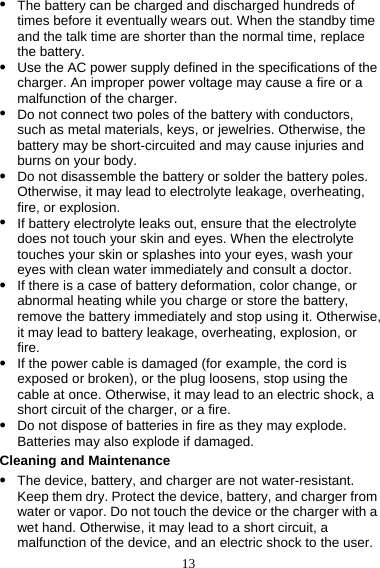 13 z The battery can be charged and discharged hundreds of times before it eventually wears out. When the standby time and the talk time are shorter than the normal time, replace the battery. z Use the AC power supply defined in the specifications of the charger. An improper power voltage may cause a fire or a malfunction of the charger. z Do not connect two poles of the battery with conductors, such as metal materials, keys, or jewelries. Otherwise, the battery may be short-circuited and may cause injuries and burns on your body. z Do not disassemble the battery or solder the battery poles. Otherwise, it may lead to electrolyte leakage, overheating, fire, or explosion. z If battery electrolyte leaks out, ensure that the electrolyte does not touch your skin and eyes. When the electrolyte touches your skin or splashes into your eyes, wash your eyes with clean water immediately and consult a doctor. z If there is a case of battery deformation, color change, or abnormal heating while you charge or store the battery, remove the battery immediately and stop using it. Otherwise, it may lead to battery leakage, overheating, explosion, or fire. z If the power cable is damaged (for example, the cord is exposed or broken), or the plug loosens, stop using the cable at once. Otherwise, it may lead to an electric shock, a short circuit of the charger, or a fire. z Do not dispose of batteries in fire as they may explode. Batteries may also explode if damaged. Cleaning and Maintenance z The device, battery, and charger are not water-resistant. Keep them dry. Protect the device, battery, and charger from water or vapor. Do not touch the device or the charger with a wet hand. Otherwise, it may lead to a short circuit, a malfunction of the device, and an electric shock to the user. 
