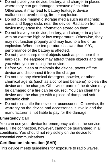 14 z Do not place your device, battery, and charger in places where they can get damaged because of collision. Otherwise, it may lead to battery leakage, device malfunction, overheating, fire, or explosion.   z Do not place magnetic storage media such as magnetic cards and floppy disks near the device. Radiation from the device may erase the information stored on them. z Do not leave your device, battery, and charger in a place with an extreme high or low temperature. Otherwise, they may not function properly and may lead to a fire or an explosion. When the temperature is lower than 0°C, performance of the battery is affected. z Do not place sharp metal objects such as pins near the earpiece. The earpiece may attract these objects and hurt you when you are using the device. z Before you clean or maintain the device, power off the device and disconnect it from the charger.   z Do not use any chemical detergent, powder, or other chemical agents (such as alcohol and benzene) to clean the device and the charger. Otherwise, parts of the device may be damaged or a fire can be caused. You can clean the device and the charger with a piece of damp and soft antistatic cloth. z Do not dismantle the device or accessories. Otherwise, the warranty on the device and accessories is invalid and the manufacturer is not liable to pay for the damage. Emergency Call You can use your device for emergency calls in the service area. The connection, however, cannot be guaranteed in all conditions. You should not rely solely on the device for essential communications. Certification Information (SAR) This device meets guidelines for exposure to radio waves. 