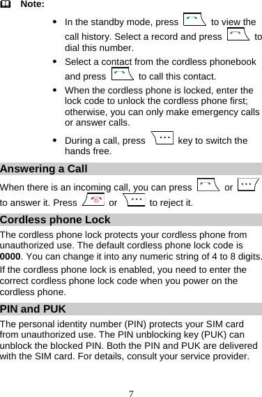7   Note: z In the standby mode, press   to view the call history. Select a record and press   to dial this number. z Select a contact from the cordless phonebook and press    to call this contact. z When the cordless phone is locked, enter the lock code to unlock the cordless phone first; otherwise, you can only make emergency calls or answer calls. z During a call, press    key to switch the hands free. Answering a Call When there is an incoming call, you can press   or   to answer it. Press   or    to reject it. Cordless phone Lock The cordless phone lock protects your cordless phone from unauthorized use. The default cordless phone lock code is 0000. You can change it into any numeric string of 4 to 8 digits. If the cordless phone lock is enabled, you need to enter the correct cordless phone lock code when you power on the cordless phone. PIN and PUK The personal identity number (PIN) protects your SIM card from unauthorized use. The PIN unblocking key (PUK) can unblock the blocked PIN. Both the PIN and PUK are delivered with the SIM card. For details, consult your service provider. 