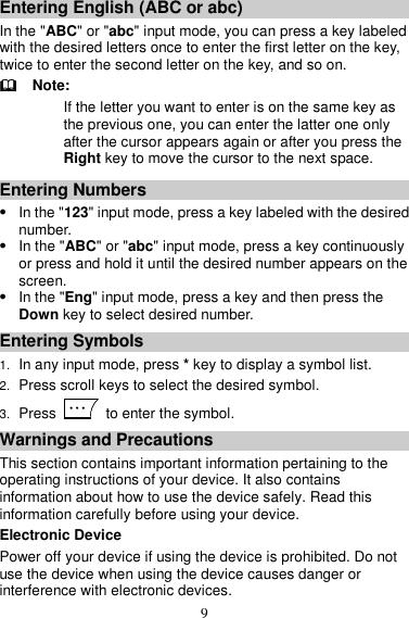 9 Entering English (ABC or abc) In the &quot;ABC&quot; or &quot;abc&quot; input mode, you can press a key labeled with the desired letters once to enter the first letter on the key, twice to enter the second letter on the key, and so on.   Note: If the letter you want to enter is on the same key as the previous one, you can enter the latter one only after the cursor appears again or after you press the Right key to move the cursor to the next space. Entering Numbers  In the &quot;123&quot; input mode, press a key labeled with the desired number.  In the &quot;ABC&quot; or &quot;abc&quot; input mode, press a key continuously or press and hold it until the desired number appears on the screen.  In the &quot;Eng&quot; input mode, press a key and then press the Down key to select desired number. Entering Symbols 1. In any input mode, press * key to display a symbol list. 2. Press scroll keys to select the desired symbol. 3. Press    to enter the symbol. Warnings and Precautions This section contains important information pertaining to the operating instructions of your device. It also contains information about how to use the device safely. Read this information carefully before using your device. Electronic Device Power off your device if using the device is prohibited. Do not use the device when using the device causes danger or interference with electronic devices. 