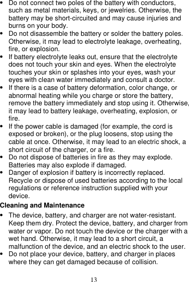 13  Do not connect two poles of the battery with conductors, such as metal materials, keys, or jewelries. Otherwise, the battery may be short-circuited and may cause injuries and burns on your body.  Do not disassemble the battery or solder the battery poles. Otherwise, it may lead to electrolyte leakage, overheating, fire, or explosion.  If battery electrolyte leaks out, ensure that the electrolyte does not touch your skin and eyes. When the electrolyte touches your skin or splashes into your eyes, wash your eyes with clean water immediately and consult a doctor.  If there is a case of battery deformation, color change, or abnormal heating while you charge or store the battery, remove the battery immediately and stop using it. Otherwise, it may lead to battery leakage, overheating, explosion, or fire.  If the power cable is damaged (for example, the cord is exposed or broken), or the plug loosens, stop using the cable at once. Otherwise, it may lead to an electric shock, a short circuit of the charger, or a fire.  Do not dispose of batteries in fire as they may explode. Batteries may also explode if damaged.  Danger of explosion if battery is incorrectly replaced. Recycle or dispose of used batteries according to the local regulations or reference instruction supplied with your device. Cleaning and Maintenance  The device, battery, and charger are not water-resistant. Keep them dry. Protect the device, battery, and charger from water or vapor. Do not touch the device or the charger with a wet hand. Otherwise, it may lead to a short circuit, a malfunction of the device, and an electric shock to the user.  Do not place your device, battery, and charger in places where they can get damaged because of collision. 