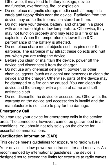14 Otherwise, it may lead to battery leakage, device malfunction, overheating, fire, or explosion.    Do not place magnetic storage media such as magnetic cards and floppy disks near the device. Radiation from the device may erase the information stored on them.  Do not leave your device, battery, and charger in a place with an extreme high or low temperature. Otherwise, they may not function properly and may lead to a fire or an explosion. When the temperature is lower than 0°C, performance of the battery is affected.  Do not place sharp metal objects such as pins near the earpiece. The earpiece may attract these objects and hurt you when you are using the device.  Before you clean or maintain the device, power off the device and disconnect it from the charger.    Do not use any chemical detergent, powder, or other chemical agents (such as alcohol and benzene) to clean the device and the charger. Otherwise, parts of the device may be damaged or a fire can be caused. You can clean the device and the charger with a piece of damp and soft antistatic cloth.  Do not dismantle the device or accessories. Otherwise, the warranty on the device and accessories is invalid and the manufacturer is not liable to pay for the damage. Emergency Call You can use your device for emergency calls in the service area. The connection, however, cannot be guaranteed in all conditions. You should not rely solely on the device for essential communications. Certification Information (SAR) This device meets guidelines for exposure to radio waves. Your device is a low-power radio transmitter and receiver. As recommended by international guidelines, the device is designed not to exceed the limits for exposure to radio waves. 