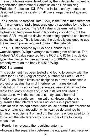 15 These guidelines were developed by the independent scientific organization International Commission on Non-Ionizing Radiation Protection (ICNIRP) and include safety measures designed to ensure safety for all users, regardless of age and health.   The Specific Absorption Rate (SAR) is the unit of measurement for the amount of radio frequency energy absorbed by the body when using a device. The SAR value is determined at the highest certified power level in laboratory conditions, but the actual SAR level of the device when being operated can be well below the value. This is because the device is designed to use the minimum power required to reach the network. The SAR limit adopted by USA and Canada is 1.6 watts/kilogram (W/kg) averaged over one gram of tissue. The highest SAR value reported to the FCC and IC for this device type when tested for use at the ear is 0.880W/kg, and when properly worn on the body is 0.513 W/kg. FCC Statement This equipment has been tested and found to comply with the limits for a Class B digital device, pursuant to Part 15 of the FCC Rules. These limits are designed to provide reasonable protection against harmful interference in a residential installation. This equipment generates, uses and can radiate radio frequency energy and, if not installed and used in accordance with the instructions, may cause harmful interference to radio communications. However,there is no guarantee that interference will not occur in a particular installation.If this equipment does cause harmful interference to radio or television reception,which can be determined by turning the equipment off and on, the user is encouraged to try to correct the interference by one or more of the following measures: --Reorient or relocate the receiving antenna. --Increase the separation between the equipment and receiver. 