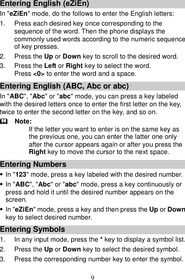 9 Entering English (eZiEn) In &quot;eZiEn&quot; mode, do the follows to enter the English letters: 1. Press each desired key once corresponding to the sequence of the word. Then the phone displays the commonly used words according to the numeric sequence of key presses. 2.  Press the Up or Down key to scroll to the desired word. 3. Press the Left or Right key to select the word. Press &lt;0&gt; to enter the word and a space. Entering English (ABC, Abc or abc) In &quot;ABC&quot;, &quot;Abc&quot; or &quot;abc&quot; mode, you can press a key labeled with the desired letters once to enter the first letter on the key, twice to enter the second letter on the key, and so on.   Note: If the letter you want to enter is on the same key as the previous one, you can enter the latter one only after the cursor appears again or after you press the Right key to move the cursor to the next space. Entering Numbers  In &quot;123&quot; mode, press a key labeled with the desired number.  In &quot;ABC&quot;, &quot;Abc&quot; or &quot;abc&quot; mode, press a key continuously or press and hold it until the desired number appears on the screen.  In &quot;eZiEn&quot; mode, press a key and then press the Up or Down key to select desired number. Entering Symbols 1.  In any input mode, press the * key to display a symbol list. 2. Press the Up or Down key to select the desired symbol. 3.  Press the corresponding number key to enter the symbol. 