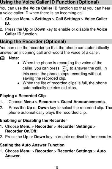 10 Using the Voice Caller ID Function (Optional) You can use the Voice Caller ID function so that you can hear a voice caller ID when there is an incoming call.   1.  Choose Menu &gt; Settings &gt; Call Settings &gt; Voice Caller ID.   2.  Press the Up or Down key to enable or disable the Voice Caller ID function.   Using the Recorder (Optional) You can use the recorder so that the phone can automatically answer an incoming call and record the voice of a caller.     Note:  When the phone is recording the voice of the caller, you can press    to answer the call. In this case, the phone stops recording without saving the recorded clip.    When the list of recorded clips is full, the phone automatically deletes old clips.   Playing a Recorded Clip 1.  Choose Menu &gt; Recorder &gt; Guest Announcements.   2. Press the Up or Down key to select the recorded clip. The phone automatically plays the recorded clip.   Enabling or Disabling the Recorder 1.  Choose Menu &gt; Recorder &gt; Recorder Settings &gt; Recorder On/Off.   2.  Press the Up or Down key to enable or disable the recorder.   Setting the Auto Answer Function 1.  Choose Menu &gt; Recorder &gt; Recorder Settings &gt; Auto Answer.   