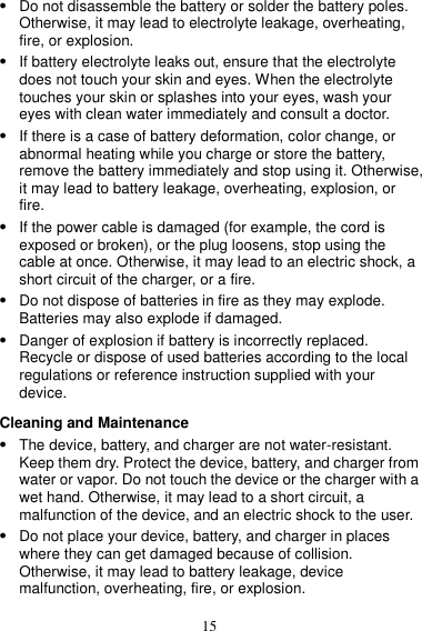 15  Do not disassemble the battery or solder the battery poles. Otherwise, it may lead to electrolyte leakage, overheating, fire, or explosion.  If battery electrolyte leaks out, ensure that the electrolyte does not touch your skin and eyes. When the electrolyte touches your skin or splashes into your eyes, wash your eyes with clean water immediately and consult a doctor.  If there is a case of battery deformation, color change, or abnormal heating while you charge or store the battery, remove the battery immediately and stop using it. Otherwise, it may lead to battery leakage, overheating, explosion, or fire.  If the power cable is damaged (for example, the cord is exposed or broken), or the plug loosens, stop using the cable at once. Otherwise, it may lead to an electric shock, a short circuit of the charger, or a fire.  Do not dispose of batteries in fire as they may explode. Batteries may also explode if damaged.  Danger of explosion if battery is incorrectly replaced. Recycle or dispose of used batteries according to the local regulations or reference instruction supplied with your device. Cleaning and Maintenance  The device, battery, and charger are not water-resistant. Keep them dry. Protect the device, battery, and charger from water or vapor. Do not touch the device or the charger with a wet hand. Otherwise, it may lead to a short circuit, a malfunction of the device, and an electric shock to the user.  Do not place your device, battery, and charger in places where they can get damaged because of collision. Otherwise, it may lead to battery leakage, device malfunction, overheating, fire, or explosion.   