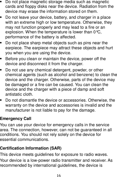 16  Do not place magnetic storage media such as magnetic cards and floppy disks near the device. Radiation from the device may erase the information stored on them.  Do not leave your device, battery, and charger in a place with an extreme high or low temperature. Otherwise, they may not function properly and may lead to a fire or an explosion. When the temperature is lower than 0°C, performance of the battery is affected.  Do not place sharp metal objects such as pins near the earpiece. The earpiece may attract these objects and hurt you when you are using the device.  Before you clean or maintain the device, power off the device and disconnect it from the charger.    Do not use any chemical detergent, powder, or other chemical agents (such as alcohol and benzene) to clean the device and the charger. Otherwise, parts of the device may be damaged or a fire can be caused. You can clean the device and the charger with a piece of damp and soft antistatic cloth.  Do not dismantle the device or accessories. Otherwise, the warranty on the device and accessories is invalid and the manufacturer is not liable to pay for the damage. Emergency Call You can use your device for emergency calls in the service area. The connection, however, can not be guaranteed in all conditions. You should not rely solely on the device for essential communications. Certification Information (SAR) This device meets guidelines for exposure to radio waves. Your device is a low-power radio transmitter and receiver. As recommended by international guidelines, the device is 