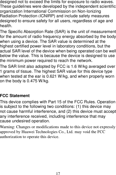 17 designed not to exceed the limits for exposure to radio waves. These guidelines were developed by the independent scientific organization International Commission on Non-Ionizing Radiation Protection (ICNIRP) and include safety measures designed to ensure safety for all users, regardless of age and health.   The Specific Absorption Rate (SAR) is the unit of measurement for the amount of radio frequency energy absorbed by the body when using a device. The SAR value is determined at the highest certified power level in laboratory conditions, but the actual SAR level of the device when being operated can be well below the value. This is because the device is designed to use the minimum power required to reach the network. The SAR limit also adopted by FCC is 1.6 W/kg averaged over 1 grams of tissue. The highest SAR value for this device type when tested at the ear is 0.621 W/kg, and when properly worn on the body is 0.475 W/kg.  FCC Statement This device complies with Part 15 of the FCC Rules. Operation is subject to the following two conditions: (1) this device may not cause harmful interference, and (2) this device must accept any interference received, including interference that may cause undesired operation. Warning: Changes or modifications made to this device not expressly approved by Huawei Technologies Co., Ltd. may void the FCC authorization to operate this device.   