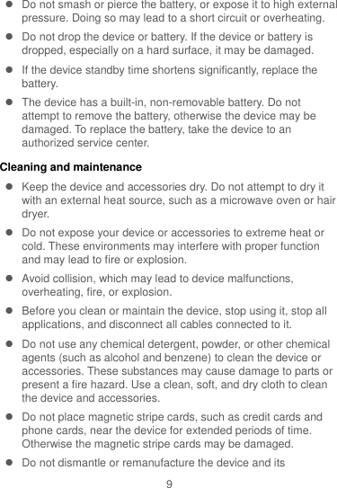9   Do not smash or pierce the battery, or expose it to high external pressure. Doing so may lead to a short circuit or overheating.     Do not drop the device or battery. If the device or battery is dropped, especially on a hard surface, it may be damaged.     If the device standby time shortens significantly, replace the battery.   The device has a built-in, non-removable battery. Do not attempt to remove the battery, otherwise the device may be damaged. To replace the battery, take the device to an authorized service center.   Cleaning and maintenance   Keep the device and accessories dry. Do not attempt to dry it with an external heat source, such as a microwave oven or hair dryer.     Do not expose your device or accessories to extreme heat or cold. These environments may interfere with proper function and may lead to fire or explosion.     Avoid collision, which may lead to device malfunctions, overheating, fire, or explosion.     Before you clean or maintain the device, stop using it, stop all applications, and disconnect all cables connected to it.   Do not use any chemical detergent, powder, or other chemical agents (such as alcohol and benzene) to clean the device or accessories. These substances may cause damage to parts or present a fire hazard. Use a clean, soft, and dry cloth to clean the device and accessories.   Do not place magnetic stripe cards, such as credit cards and phone cards, near the device for extended periods of time. Otherwise the magnetic stripe cards may be damaged.   Do not dismantle or remanufacture the device and its 