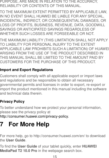 15 PURPOSE, ARE MADE IN RELATION TO THE ACCURACY, RELIABILITY OR CONTENTS OF THIS MANUAL. TO THE MAXIMUM EXTENT PERMITTED BY APPLICABLE LAW, IN NO EVENT SHALL HUAWEI BE LIABLE FOR ANY SPECIAL, INCIDENTAL, INDIRECT, OR CONSEQUENTIAL DAMAGES, OR LOSS OF PROFITS, BUSINESS, REVENUE, DATA, GOODWILL SAVINGS OR ANTICIPATED SAVINGS REGARDLESS OF WHETHER SUCH LOSSES ARE FORSEEABLE OR NOT. THE MAXIMUM LIABILITY (THIS LIMITATION SHALL NOT APPLY TO LIABILITY FOR PERSONAL INJURY TO THE EXTENT APPLICABLE LAW PROHIBITS SUCH A LIMITATION) OF HUAWEI ARISING FROM THE USE OF THE PRODUCT DESCRIBED IN THIS MANUAL SHALL BE LIMITED TO THE AMOUNT PAID BY CUSTOMERS FOR THE PURCHASE OF THIS PRODUCT. Import and Export Regulations Customers shall comply with all applicable export or import laws and regulations and be responsible to obtain all necessary governmental permits and licenses in order to export, re-export or import the product mentioned in this manual including the software and technical data therein. Privacy Policy To better understand how we protect your personal information, please see the privacy policy at http://consumer.huawei.com/privacy-policy. 7  For More Help For more help, go to http://consumer.huawei.com/en/ to download the User Guide. To find the User Guide of your tablet quickly, enter HUAWEI MediaPad T2 10.0 Pro in the webpage search box. 