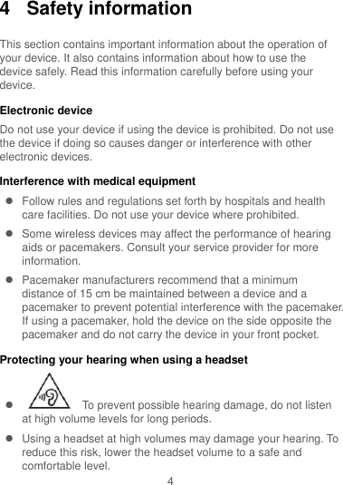 4 4  Safety information This section contains important information about the operation of your device. It also contains information about how to use the device safely. Read this information carefully before using your device. Electronic device Do not use your device if using the device is prohibited. Do not use the device if doing so causes danger or interference with other electronic devices. Interference with medical equipment   Follow rules and regulations set forth by hospitals and health care facilities. Do not use your device where prohibited.   Some wireless devices may affect the performance of hearing aids or pacemakers. Consult your service provider for more information.   Pacemaker manufacturers recommend that a minimum distance of 15 cm be maintained between a device and a pacemaker to prevent potential interference with the pacemaker. If using a pacemaker, hold the device on the side opposite the pacemaker and do not carry the device in your front pocket. Protecting your hearing when using a headset     To prevent possible hearing damage, do not listen at high volume levels for long periods.     Using a headset at high volumes may damage your hearing. To reduce this risk, lower the headset volume to a safe and comfortable level. 