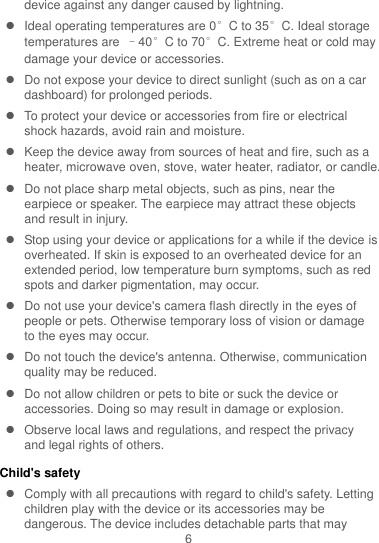 6 device against any danger caused by lightning.     Ideal operating temperatures are 0°C to 35°C. Ideal storage temperatures are  –40°C to 70°C. Extreme heat or cold may damage your device or accessories.   Do not expose your device to direct sunlight (such as on a car dashboard) for prolonged periods.     To protect your device or accessories from fire or electrical shock hazards, avoid rain and moisture.   Keep the device away from sources of heat and fire, such as a heater, microwave oven, stove, water heater, radiator, or candle.   Do not place sharp metal objects, such as pins, near the earpiece or speaker. The earpiece may attract these objects and result in injury.     Stop using your device or applications for a while if the device is overheated. If skin is exposed to an overheated device for an extended period, low temperature burn symptoms, such as red spots and darker pigmentation, may occur.     Do not use your device&apos;s camera flash directly in the eyes of people or pets. Otherwise temporary loss of vision or damage to the eyes may occur.   Do not touch the device&apos;s antenna. Otherwise, communication quality may be reduced.     Do not allow children or pets to bite or suck the device or accessories. Doing so may result in damage or explosion.   Observe local laws and regulations, and respect the privacy and legal rights of others.   Child&apos;s safety   Comply with all precautions with regard to child&apos;s safety. Letting children play with the device or its accessories may be dangerous. The device includes detachable parts that may 