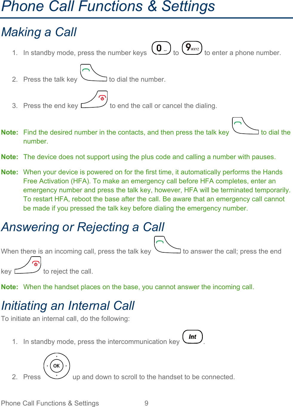 Phone Call Functions &amp; Settings  9   Phone Call Functions &amp; Settings Making a Call 1. In standby mode, press the number keys    to   to enter a phone number. 2.  Press the talk key   to dial the number. 3.  Press the end key   to end the call or cancel the dialing. Note: Find the desired number in the contacts, and then press the talk key   to dial the number. Note:  The device does not support using the plus code and calling a number with pauses. Note: When your device is powered on for the first time, it automatically performs the Hands Free Activation (HFA). To make an emergency call before HFA completes, enter an emergency number and press the talk key, however, HFA will be terminated temporarily. To restart HFA, reboot the base after the call. Be aware that an emergency call cannot be made if you pressed the talk key before dialing the emergency number. Answering or Rejecting a Call When there is an incoming call, press the talk key   to answer the call; press the end key   to reject the call. Note: When the handset places on the base, you cannot answer the incoming call. Initiating an Internal Call To initiate an internal call, do the following: 1. In standby mode, press the intercommunication key  . 2.  Press   up and down to scroll to the handset to be connected. 