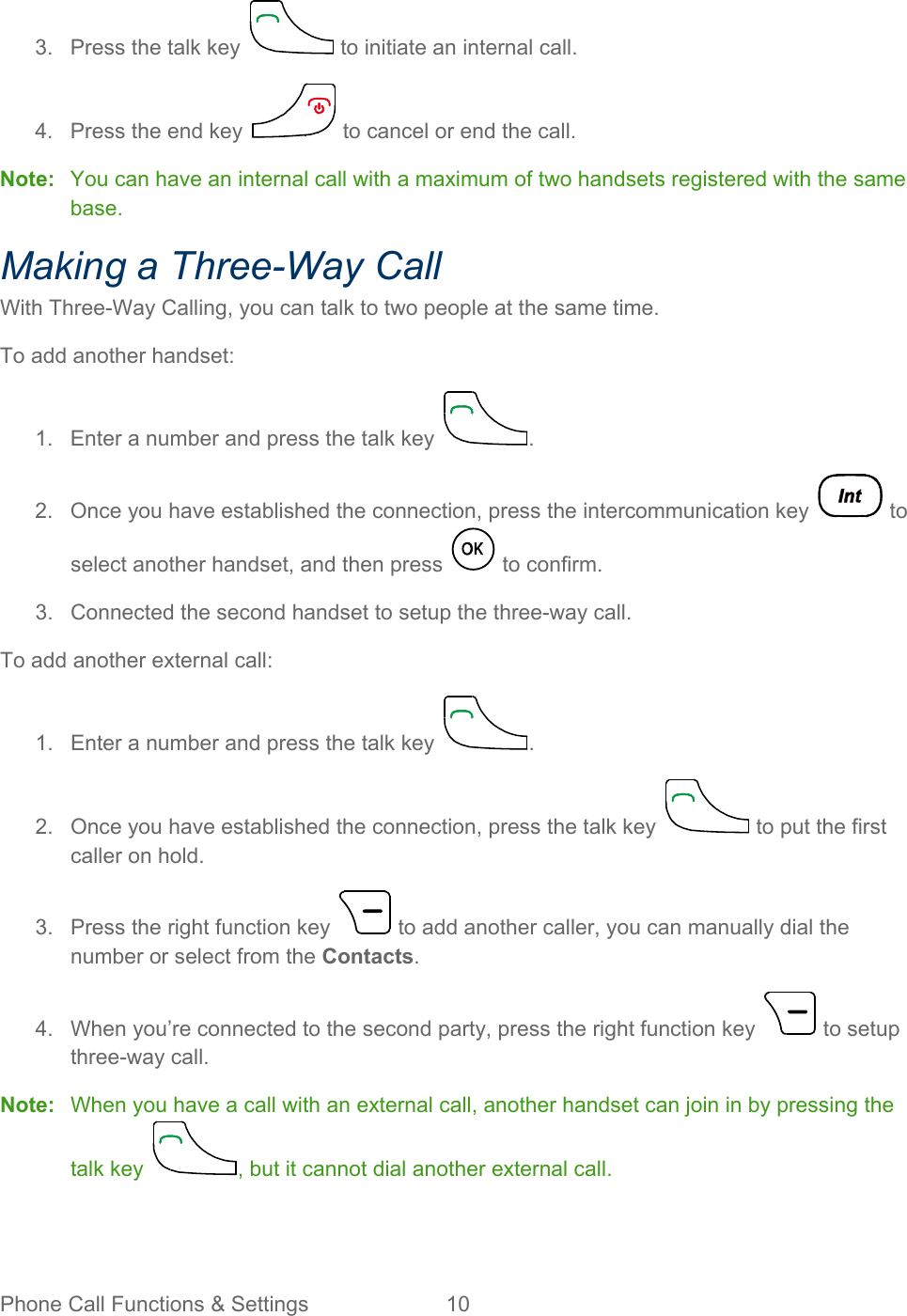 Phone Call Functions &amp; Settings 10   3.  Press the talk key   to initiate an internal call. 4.  Press the end key   to cancel or end the call. Note: You can have an internal call with a maximum of two handsets registered with the same base. Making a Three-Way Call With Three-Way Calling, you can talk to two people at the same time. To add another handset: 1. Enter a number and press the talk key  . 2. Once you have established the connection, press the intercommunication key   to select another handset, and then press   to confirm. 3.  Connected the second handset to setup the three-way call. To add another external call: 1. Enter a number and press the talk key  . 2. Once you have established the connection, press the talk key   to put the first caller on hold. 3.  Press the right function key   to add another caller, you can manually dial the number or select from the Contacts. 4. When you’re connected to the second party, press the right function key   to setup three-way call. Note: When you have a call with an external call, another handset can join in by pressing the talk key  , but it cannot dial another external call. 
