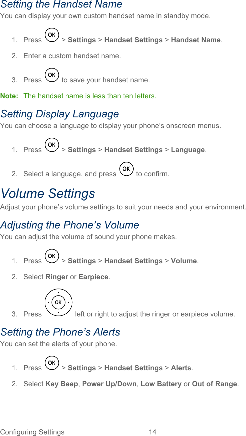 Configuring Settings 14   Setting the Handset Name You can display your own custom handset name in standby mode. 1.  Press   &gt; Settings &gt; Handset Settings &gt; Handset Name. 2. Enter a custom handset name. 3.  Press   to save your handset name. Note: The handset name is less than ten letters. Setting Display Language You can choose a language to display your phone’s onscreen menus. 1.  Press   &gt; Settings &gt; Handset Settings &gt; Language. 2. Select a language, and press   to confirm. Volume Settings Adjust your phone’s volume settings to suit your needs and your environment. Adjusting the Phone’s Volume You can adjust the volume of sound your phone makes. 1.  Press   &gt; Settings &gt; Handset Settings &gt; Volume. 2. Select Ringer or Earpiece. 3.  Press   left or right to adjust the ringer or earpiece volume. Setting the Phone’s Alerts You can set the alerts of your phone. 1.  Press   &gt; Settings &gt; Handset Settings &gt; Alerts. 2. Select Key Beep, Power Up/Down, Low Battery or Out of Range. 