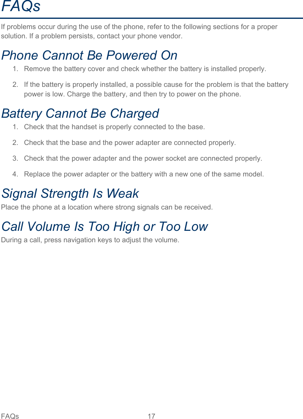 FAQs 17   FAQs If problems occur during the use of the phone, refer to the following sections for a proper solution. If a problem persists, contact your phone vendor. Phone Cannot Be Powered On 1. Remove the battery cover and check whether the battery is installed properly. 2. If the battery is properly installed, a possible cause for the problem is that the battery power is low. Charge the battery, and then try to power on the phone. Battery Cannot Be Charged 1. Check that the handset is properly connected to the base. 2. Check that the base and the power adapter are connected properly. 3. Check that the power adapter and the power socket are connected properly. 4. Replace the power adapter or the battery with a new one of the same model. Signal Strength Is Weak Place the phone at a location where strong signals can be received. Call Volume Is Too High or Too Low During a call, press navigation keys to adjust the volume.  