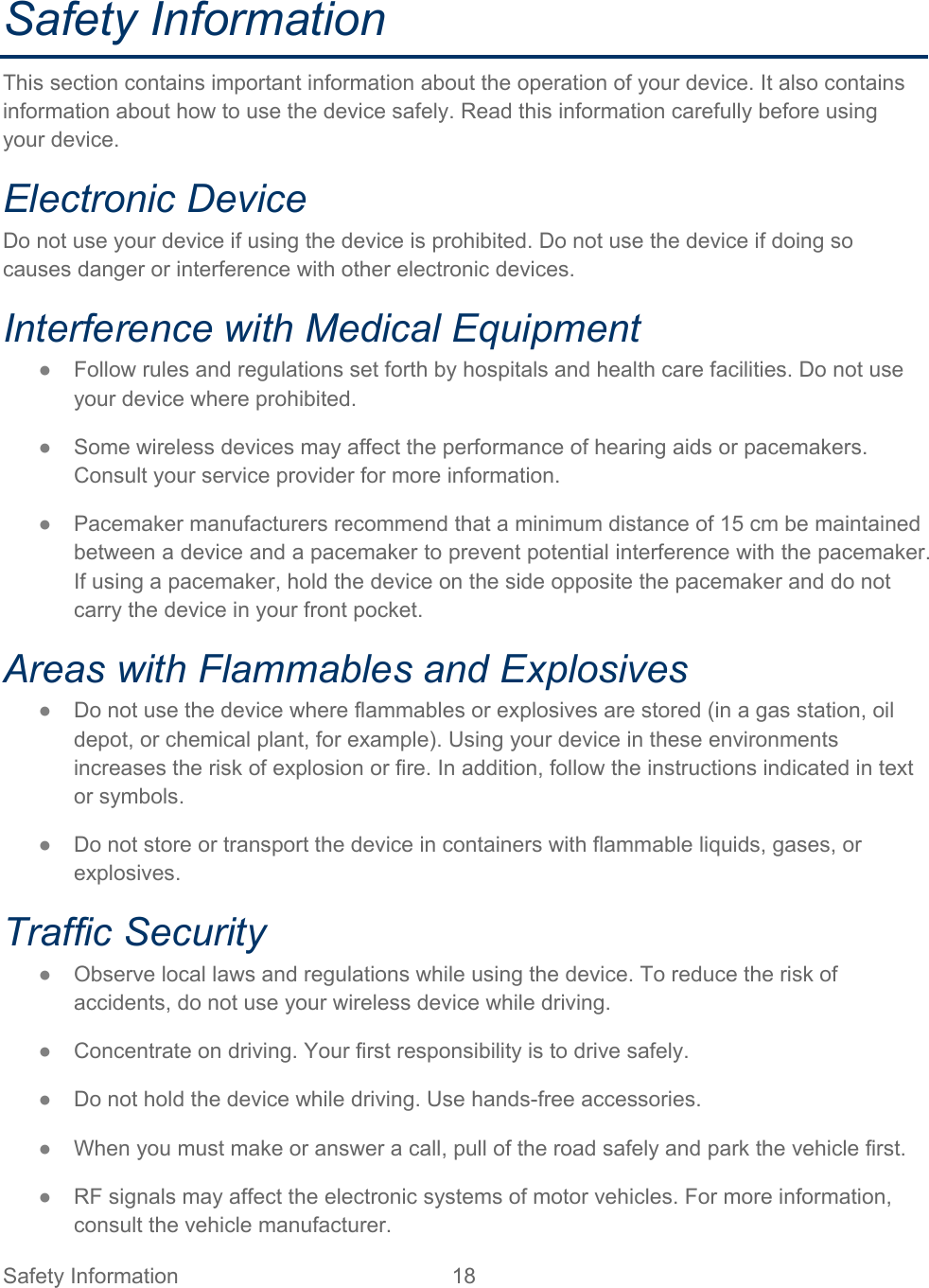 Safety Information 18   Safety Information This section contains important information about the operation of your device. It also contains information about how to use the device safely. Read this information carefully before using your device. Electronic Device Do not use your device if using the device is prohibited. Do not use the device if doing so causes danger or interference with other electronic devices. Interference with Medical Equipment ● Follow rules and regulations set forth by hospitals and health care facilities. Do not use your device where prohibited. ● Some wireless devices may affect the performance of hearing aids or pacemakers. Consult your service provider for more information. ● Pacemaker manufacturers recommend that a minimum distance of 15 cm be maintained between a device and a pacemaker to prevent potential interference with the pacemaker. If using a pacemaker, hold the device on the side opposite the pacemaker and do not carry the device in your front pocket. Areas with Flammables and Explosives ● Do not use the device where flammables or explosives are stored (in a gas station, oil depot, or chemical plant, for example). Using your device in these environments increases the risk of explosion or fire. In addition, follow the instructions indicated in text or symbols. ● Do not store or transport the device in containers with flammable liquids, gases, or explosives. Traffic Security ● Observe local laws and regulations while using the device. To reduce the risk of accidents, do not use your wireless device while driving. ● Concentrate on driving. Your first responsibility is to drive safely. ● Do not hold the device while driving. Use hands-free accessories. ● When you must make or answer a call, pull of the road safely and park the vehicle first.  ● RF signals may affect the electronic systems of motor vehicles. For more information, consult the vehicle manufacturer. 