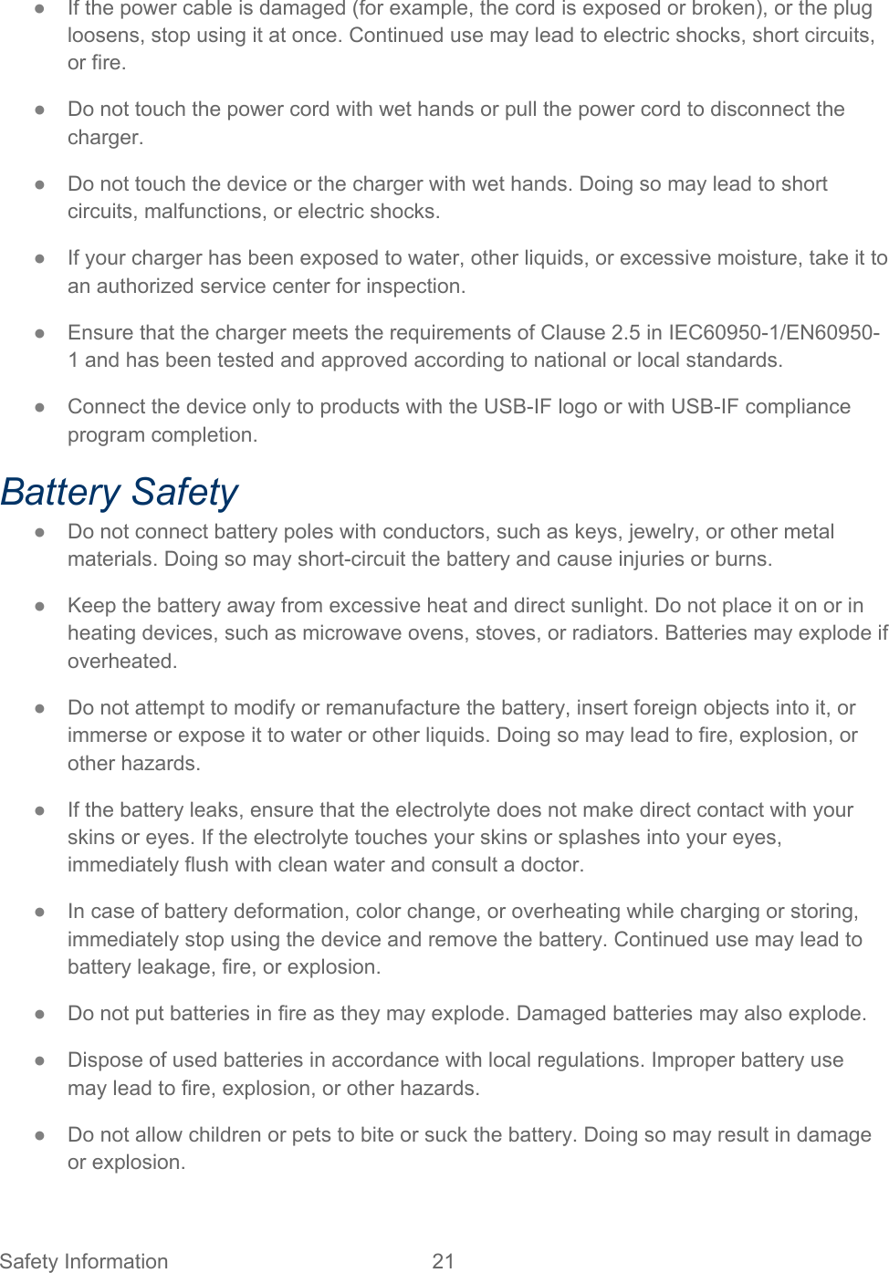 Safety Information 21   ● If the power cable is damaged (for example, the cord is exposed or broken), or the plug loosens, stop using it at once. Continued use may lead to electric shocks, short circuits, or fire. ● Do not touch the power cord with wet hands or pull the power cord to disconnect the charger. ● Do not touch the device or the charger with wet hands. Doing so may lead to short circuits, malfunctions, or electric shocks. ● If your charger has been exposed to water, other liquids, or excessive moisture, take it to an authorized service center for inspection. ● Ensure that the charger meets the requirements of Clause 2.5 in IEC60950-1/EN60950-1 and has been tested and approved according to national or local standards. ● Connect the device only to products with the USB-IF logo or with USB-IF compliance program completion. Battery Safety ● Do not connect battery poles with conductors, such as keys, jewelry, or other metal materials. Doing so may short-circuit the battery and cause injuries or burns. ● Keep the battery away from excessive heat and direct sunlight. Do not place it on or in heating devices, such as microwave ovens, stoves, or radiators. Batteries may explode if overheated. ● Do not attempt to modify or remanufacture the battery, insert foreign objects into it, or immerse or expose it to water or other liquids. Doing so may lead to fire, explosion, or other hazards. ● If the battery leaks, ensure that the electrolyte does not make direct contact with your skins or eyes. If the electrolyte touches your skins or splashes into your eyes, immediately flush with clean water and consult a doctor. ● In case of battery deformation, color change, or overheating while charging or storing, immediately stop using the device and remove the battery. Continued use may lead to battery leakage, fire, or explosion. ● Do not put batteries in fire as they may explode. Damaged batteries may also explode. ● Dispose of used batteries in accordance with local regulations. Improper battery use may lead to fire, explosion, or other hazards. ● Do not allow children or pets to bite or suck the battery. Doing so may result in damage or explosion. 