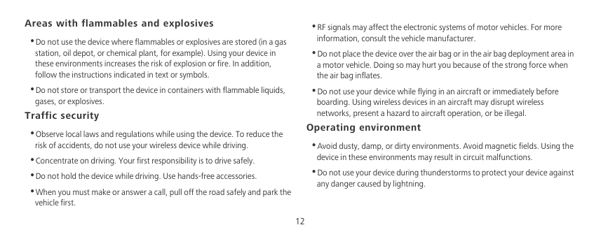 12Areas with flammables and explosives•Do not use the device where flammables or explosives are stored (in a gas station, oil depot, or chemical plant, for example). Using your device in these environments increases the risk of explosion or fire. In addition, follow the instructions indicated in text or symbols.•Do not store or transport the device in containers with flammable liquids, gases, or explosives.Traffic security•Observe local laws and regulations while using the device. To reduce the risk of accidents, do not use your wireless device while driving.•Concentrate on driving. Your first responsibility is to drive safely.•Do not hold the device while driving. Use hands-free accessories.•When you must make or answer a call, pull off the road safely and park the vehicle first. •RF signals may affect the electronic systems of motor vehicles. For more information, consult the vehicle manufacturer.•Do not place the device over the air bag or in the air bag deployment area in a motor vehicle. Doing so may hurt you because of the strong force when the air bag inflates.•Do not use your device while flying in an aircraft or immediately before boarding. Using wireless devices in an aircraft may disrupt wireless networks, present a hazard to aircraft operation, or be illegal. Operating environment•Avoid dusty, damp, or dirty environments. Avoid magnetic fields. Using the device in these environments may result in circuit malfunctions.•Do not use your device during thunderstorms to protect your device against any danger caused by lightning. 