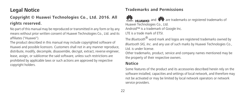 22Legal NoticeCopyright © Huawei Technologies Co., Ltd. 2016. All rights reserved.No part of this manual may be reproduced or transmitted in any form or by any means without prior written consent of Huawei Technologies Co., Ltd. and its affiliates (&quot;Huawei&quot;).The product described in this manual may include copyrighted software of Huawei and possible licensors. Customers shall not in any manner reproduce, distribute, modify, decompile, disassemble, decrypt, extract, reverse engineer, lease, assign, or sublicense the said software, unless such restrictions are prohibited by applicable laws or such actions are approved by respective copyright holders.Trademarks and Permissions,  , and   are trademarks or registered trademarks of Huawei Technologies Co., Ltd.Android™ is a trademark of Google Inc.LTE is a trade mark of ETSI.The Bluetooth® word mark and logos are registered trademarks owned by Bluetooth SIG, Inc. and any use of such marks by Huawei Technologies Co., Ltd. is under license. Other trademarks, product, service and company names mentioned may be the property of their respective owners.NoticeSome features of the product and its accessories described herein rely on the software installed, capacities and settings of local network, and therefore may not be activated or may be limited by local network operators or network service providers.