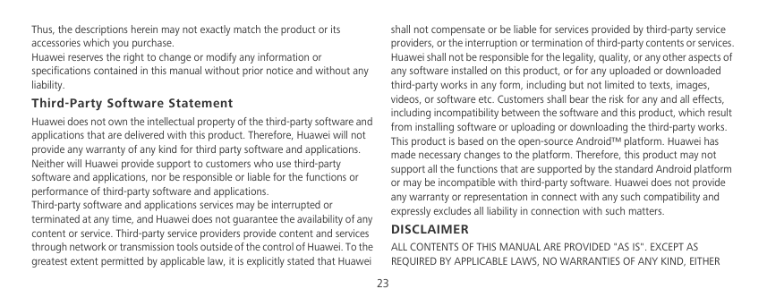 23Thus, the descriptions herein may not exactly match the product or its accessories which you purchase.Huawei reserves the right to change or modify any information or specifications contained in this manual without prior notice and without any liability.Third-Party Software StatementHuawei does not own the intellectual property of the third-party software and applications that are delivered with this product. Therefore, Huawei will not provide any warranty of any kind for third party software and applications. Neither will Huawei provide support to customers who use third-party software and applications, nor be responsible or liable for the functions or performance of third-party software and applications.Third-party software and applications services may be interrupted or terminated at any time, and Huawei does not guarantee the availability of any content or service. Third-party service providers provide content and services through network or transmission tools outside of the control of Huawei. To the greatest extent permitted by applicable law, it is explicitly stated that Huawei shall not compensate or be liable for services provided by third-party service providers, or the interruption or termination of third-party contents or services.Huawei shall not be responsible for the legality, quality, or any other aspects of any software installed on this product, or for any uploaded or downloaded third-party works in any form, including but not limited to texts, images, videos, or software etc. Customers shall bear the risk for any and all effects, including incompatibility between the software and this product, which result from installing software or uploading or downloading the third-party works.This product is based on the open-source Android™ platform. Huawei has made necessary changes to the platform. Therefore, this product may not support all the functions that are supported by the standard Android platform or may be incompatible with third-party software. Huawei does not provide any warranty or representation in connect with any such compatibility and expressly excludes all liability in connection with such matters.DISCLAIMERALL CONTENTS OF THIS MANUAL ARE PROVIDED &quot;AS IS&quot;. EXCEPT AS REQUIRED BY APPLICABLE LAWS, NO WARRANTIES OF ANY KIND, EITHER 