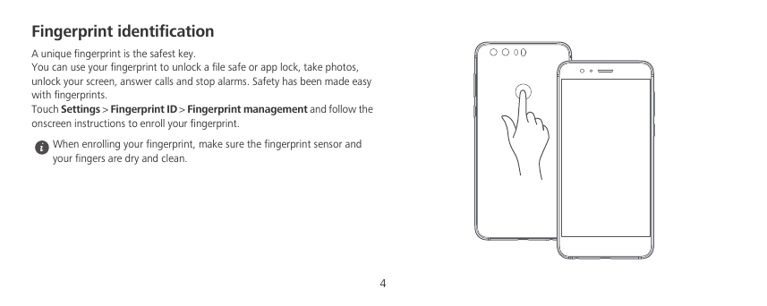 4Fingerprint identificationA unique fingerprint is the safest key.You can use your fingerprint to unlock a file safe or app lock, take photos, unlock your screen, answer calls and stop alarms. Safety has been made easy with fingerprints.Touch Settings &gt; Fingerprint ID &gt; Fingerprint management and follow the onscreen instructions to enroll your fingerprint.  When enrolling your fingerprint, make sure the fingerprint sensor and your fingers are dry and clean.