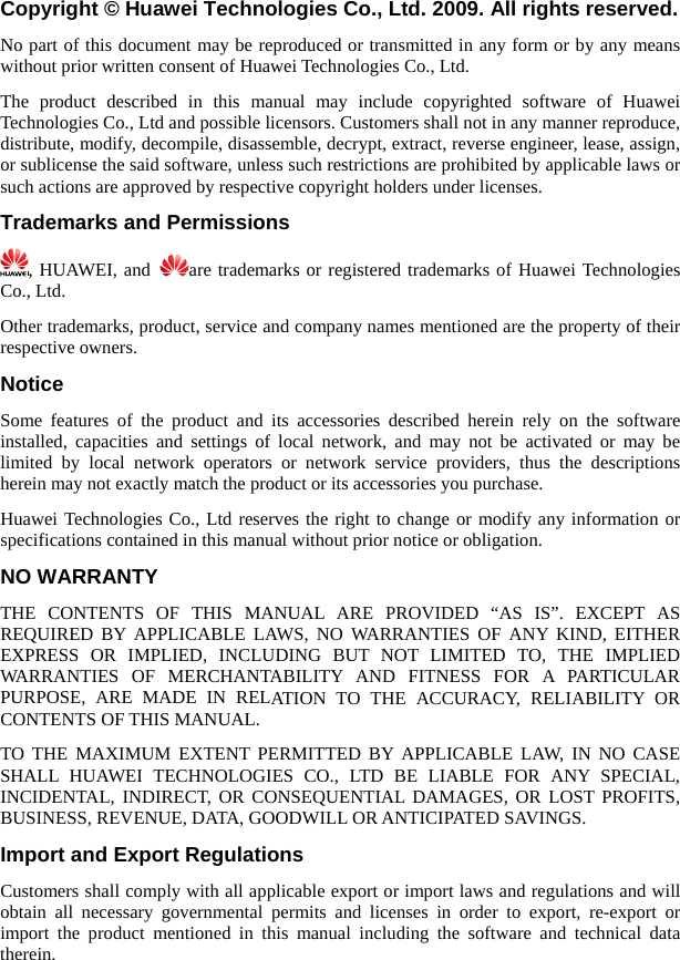   m or by any means pplicable laws or opyright holders under licenses. PermissioCopyright © Huawei Technologies Co., Ltd. 2009. All rights reserved. No part of this document may be reproduced or transmitted in any forwithout prior written consent of Huawei Technologies Co., Ltd. The product described in this manual may include copyrighted software of Huawei Technologies Co., Ltd and possible licensors. Customers shall not in any manner reproduce, distribute, modify, decompile, disassemble, decrypt, extract, reverse engineer, lease, assign, or sublicense the said software, unless such restrictions are prohibited by asuch actions are approved by respective cTrademarks and ns  , HUAWEI, and  are trademarks or registered trademarks of Huawei Technologies roduct, service and company names mentioned are the property of their  owners. the descriptions y information or d in this manual without prior notice or obligation. ATION TO THE ACCURACY, RELIABILITY OR  PROFITS, ILL OR ANTICIPATED SAVINGS. e product mentioned in this manual including the software and technical data therein. Co., Ltd. Other trademarks, prespectiveNotice Some features of the product and its accessories described herein rely on the software installed, capacities and settings of local network, and may not be activated or may be limited by local network operators or network service providers, thus herein may not exactly match the product or its accessories you purchase. Huawei Technologies Co., Ltd reserves the right to change or modify anspecifications containeNO WARRANTY THE CONTENTS OF THIS MANUAL ARE PROVIDED “AS IS”. EXCEPT AS REQUIRED BY APPLICABLE LAWS, NO WARRANTIES OF ANY KIND, EITHER EXPRESS OR IMPLIED, INCLUDING BUT NOT LIMITED TO, THE IMPLIED WARRANTIES OF MERCHANTABILITY AND FITNESS FOR A PARTICULAR PURPOSE, ARE MADE IN RELCONTENTS OF THIS MANUAL. TO THE MAXIMUM EXTENT PERMITTED BY APPLICABLE LAW, IN NO CASE SHALL HUAWEI TECHNOLOGIES CO., LTD BE LIABLE FOR ANY SPECIAL, INCIDENTAL, INDIRECT, OR CONSEQUENTIAL DAMAGES, OR LOSTBUSINESS, REVENUE, DATA, GOODWImport and Export Regulations Customers shall comply with all applicable export or import laws and regulations and will obtain all necessary governmental permits and licenses in order to export, re-export or import th