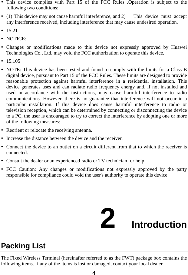   42  Introduction y This device complies with Part 15 of the FCC Rules .Operation is subject to the following two conditions: y (1) This device may not cause harmful interference, and 2)  This  device  must  accept any interference received, including interference that may cause undesired operation. y 15.21 y NOTICE: y Changes or modifications made to this device not expressly approved by Huawei Technologies Co., Ltd. may void the FCC authorization to operate this device. y 15.105 y NOTE: This device has been tested and found to comply with the limits for a Class B digital device, pursuant to Part 15 of the FCC Rules. These limits are designed to provide reasonable protection against harmful interference in a residential installation. This device generates uses and can radiate radio frequency energy and, if not installed and used in accordance with the instructions, may cause harmful interference to radio communications. However, there is no guarantee that interference will not occur in a particular installation. If this device does cause harmful interference to radio or television reception, which can be determined by connecting or disconnecting the device to a PC, the user is encouraged to try to correct the interference by adopting one or more of the following measures: y Reorient or relocate the receiving antenna. y Increase the distance between the device and the receiver. y Connect the device to an outlet on a circuit different from that to which the receiver is connected. y Consult the dealer or an experienced radio or TV technician for help. y FCC Caution: Any changes or modifications not expressly approved by the party responsible for compliance could void the user&apos;s authority to operate this device.  Packing List The Fixed Wirelesfollowing items. Ifs Terminal (hereinafter referred to as the FWT) package box contains the  any of the items is lost or damaged, contact your local dealer. 