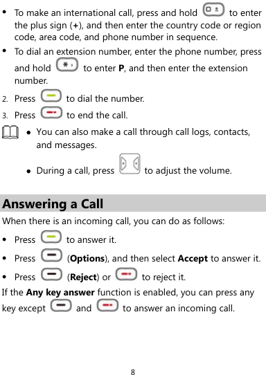  8  To make an international call, press and hold   to enter the plus sign (+), and then enter the country code or region code, area code, and phone number in sequence.  To dial an extension number, enter the phone number, press and hold   to enter P, and then enter the extension number. 2. Press    to dial the number. 3. Press    to end the call.   You can also make a call through call logs, contacts, and messages.  During a call, press    to adjust the volume.  Answering a Call When there is an incoming call, you can do as follows:  Press   to answer it.  Press   (Options), and then select Accept to answer it.  Press   (Reject) or   to reject it. If the Any key answer function is enabled, you can press any key except   and    to answer an incoming call. 