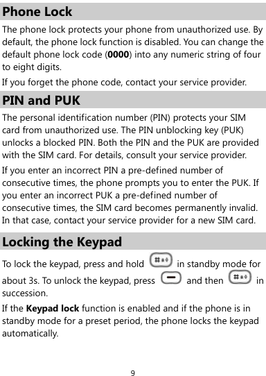  9 Phone Lock The phone lock protects your phone from unauthorized use. By default, the phone lock function is disabled. You can change the default phone lock code (0000) into any numeric string of four to eight digits. If you forget the phone code, contact your service provider. PIN and PUK The personal identification number (PIN) protects your SIM card from unauthorized use. The PIN unblocking key (PUK) unlocks a blocked PIN. Both the PIN and the PUK are provided with the SIM card. For details, consult your service provider. If you enter an incorrect PIN a pre-defined number of consecutive times, the phone prompts you to enter the PUK. If you enter an incorrect PUK a pre-defined number of consecutive times, the SIM card becomes permanently invalid. In that case, contact your service provider for a new SIM card. Locking the Keypad To lock the keypad, press and hold    in standby mode for about 3s. To unlock the keypad, press   and then   in succession. If the Keypad lock function is enabled and if the phone is in standby mode for a preset period, the phone locks the keypad automatically. 
