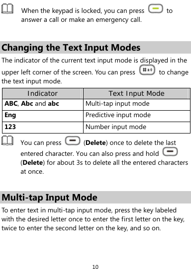  10  When the keypad is locked, you can press   to answer a call or make an emergency call.  Changing the Text Input Modes The indicator of the current text input mode is displayed in the upper left corner of the screen. You can press   to change the text input mode. Indicator Text Input Mode ABC, Abc and abc Multi-tap input mode Eng  Predictive input mode 123  Number input mode  You can press   (Delete) once to delete the last entered character. You can also press and hold   (Delete) for about 3s to delete all the entered characters at once.  Multi-tap Input Mode To enter text in multi-tap input mode, press the key labeled with the desired letter once to enter the first letter on the key, twice to enter the second letter on the key, and so on.   