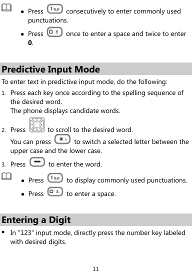  11   Press    consecutively to enter commonly used punctuations.  Press    once to enter a space and twice to enter 0.  Predictive Input Mode To enter text in predictive input mode, do the following: 1. Press each key once according to the spelling sequence of the desired word.   The phone displays candidate words. 2. Press    to scroll to the desired word. You can press    to switch a selected letter between the upper case and the lower case. 3. Press    to enter the word.   Press    to display commonly used punctuations. Press    to enter a space.  Entering a Digit  In &quot;123&quot; input mode, directly press the number key labeled with desired digits. 