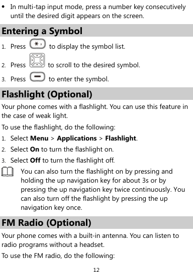  12  In multi-tap input mode, press a number key consecutively until the desired digit appears on the screen. Entering a Symbol 1. Press    to display the symbol list. 2. Press    to scroll to the desired symbol. 3. Press    to enter the symbol. Flashlight (Optional) Your phone comes with a flashlight. You can use this feature in the case of weak light. To use the flashlight, do the following: 1. Select Menu &gt; Applications &gt; Flashlight. 2. Select On to turn the flashlight on.   3. Select Off to turn the flashlight off.  You can also turn the flashlight on by pressing and holding the up navigation key for about 3s or by pressing the up navigation key twice continuously. You can also turn off the flashlight by pressing the up navigation key once. FM Radio (Optional) Your phone comes with a built-in antenna. You can listen to radio programs without a headset.   To use the FM radio, do the following: 