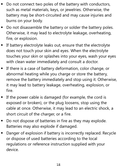 18  Do not connect two poles of the battery with conductors, such as metal materials, keys, or jewelries. Otherwise, the battery may be short-circuited and may cause injuries and burns on your body.  Do not disassemble the battery or solder the battery poles. Otherwise, it may lead to electrolyte leakage, overheating, fire, or explosion.  If battery electrolyte leaks out, ensure that the electrolyte does not touch your skin and eyes. When the electrolyte touches your skin or splashes into your eyes, wash your eyes with clean water immediately and consult a doctor.  If there is a case of battery deformation, color change, or abnormal heating while you charge or store the battery, remove the battery immediately and stop using it. Otherwise, it may lead to battery leakage, overheating, explosion, or fire.  If the power cable is damaged (for example, the cord is exposed or broken), or the plug loosens, stop using the cable at once. Otherwise, it may lead to an electric shock, a short circuit of the charger, or a fire.  Do not dispose of batteries in fire as they may explode. Batteries may also explode if damaged.  Danger of explosion if battery is incorrectly replaced. Recycle or dispose of used batteries according to the local regulations or reference instruction supplied with your device. 