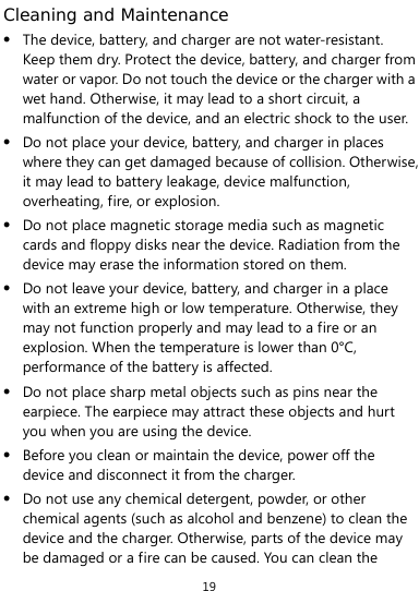  19 Cleaning and Maintenance  The device, battery, and charger are not water-resistant. Keep them dry. Protect the device, battery, and charger from water or vapor. Do not touch the device or the charger with a wet hand. Otherwise, it may lead to a short circuit, a malfunction of the device, and an electric shock to the user.  Do not place your device, battery, and charger in places where they can get damaged because of collision. Otherwise, it may lead to battery leakage, device malfunction, overheating, fire, or explosion.    Do not place magnetic storage media such as magnetic cards and floppy disks near the device. Radiation from the device may erase the information stored on them.  Do not leave your device, battery, and charger in a place with an extreme high or low temperature. Otherwise, they may not function properly and may lead to a fire or an explosion. When the temperature is lower than 0°C, performance of the battery is affected.  Do not place sharp metal objects such as pins near the earpiece. The earpiece may attract these objects and hurt you when you are using the device.  Before you clean or maintain the device, power off the device and disconnect it from the charger.    Do not use any chemical detergent, powder, or other chemical agents (such as alcohol and benzene) to clean the device and the charger. Otherwise, parts of the device may be damaged or a fire can be caused. You can clean the 
