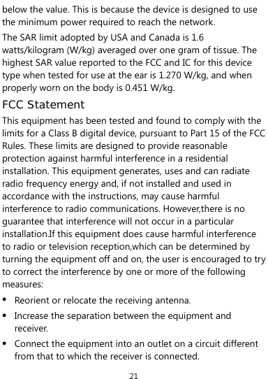  21 below the value. This is because the device is designed to use the minimum power required to reach the network. The SAR limit adopted by USA and Canada is 1.6 watts/kilogram (W/kg) averaged over one gram of tissue. The highest SAR value reported to the FCC and IC for this device type when tested for use at the ear is 1.270 W/kg, and when properly worn on the body is 0.451 W/kg. FCC Statement This equipment has been tested and found to comply with the limits for a Class B digital device, pursuant to Part 15 of the FCC Rules. These limits are designed to provide reasonable protection against harmful interference in a residential installation. This equipment generates, uses and can radiate radio frequency energy and, if not installed and used in accordance with the instructions, may cause harmful interference to radio communications. However,there is no guarantee that interference will not occur in a particular installation.If this equipment does cause harmful interference to radio or television reception,which can be determined by turning the equipment off and on, the user is encouraged to try to correct the interference by one or more of the following measures:  Reorient or relocate the receiving antenna.  Increase the separation between the equipment and receiver.  Connect the equipment into an outlet on a circuit different from that to which the receiver is connected. 