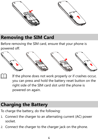  6   Removing the SIM Card Before removing the SIM card, ensure that your phone is powered off.   If the phone does not work properly or if crashes occur, you can press and hold the battery reset button on the right side of the SIM card slot until the phone is powered on again.  Charging the Battery To charge the battery, do the following: 1. Connect the charger to an alternating current (AC) power socket. 2. Connect the charger to the charger jack on the phone. 