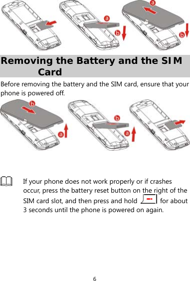 6  Removing the Battery and the SIM Card Before removing the battery and the SIM card, ensure that your phone is powered off.     If your phone does not work properly or if crashes occur, press the battery reset button on the right of the SIM card slot, and then press and hold   for about 3 seconds until the phone is powered on again.  