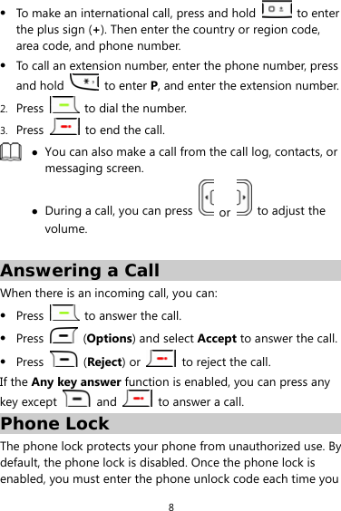 8 z To make an international call, press and hold   to enter the plus sign (+). Then enter the country or region code, area code, and phone number. z To call an extension number, enter the phone number, press and hold   to enter P, and enter the extension number. 2. Press    to dial the number. 3. Press    to end the call.  z You can also make a call from the call log, contacts, or messaging screen. z During a call, you can press   or    to adjust the volume.  Answering a Call When there is an incoming call, you can: z Press   to answer the call. z Press   (Options) and select Accept to answer the call. z Press   (Reject) or    to reject the call. If the Any key answer function is enabled, you can press any key except   and    to answer a call. Phone Lock The phone lock protects your phone from unauthorized use. By default, the phone lock is disabled. Once the phone lock is enabled, you must enter the phone unlock code each time you 