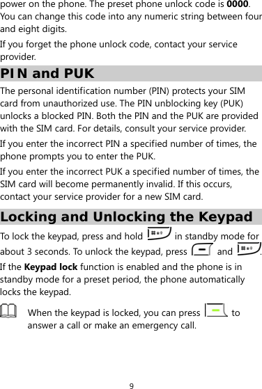 9 power on the phone. The preset phone unlock code is 0000. You can change this code into any numeric string between four and eight digits. If you forget the phone unlock code, contact your service provider. PIN and PUK The personal identification number (PIN) protects your SIM card from unauthorized use. The PIN unblocking key (PUK) unlocks a blocked PIN. Both the PIN and the PUK are provided with the SIM card. For details, consult your service provider. If you enter the incorrect PIN a specified number of times, the phone prompts you to enter the PUK.   If you enter the incorrect PUK a specified number of times, the SIM card will become permanently invalid. If this occurs, contact your service provider for a new SIM card. Locking and Unlocking the Keypad To lock the keypad, press and hold    in standby mode for about 3 seconds. To unlock the keypad, press   and  . If the Keypad lock function is enabled and the phone is in standby mode for a preset period, the phone automatically locks the keypad.  When the keypad is locked, you can press   to answer a call or make an emergency call.  