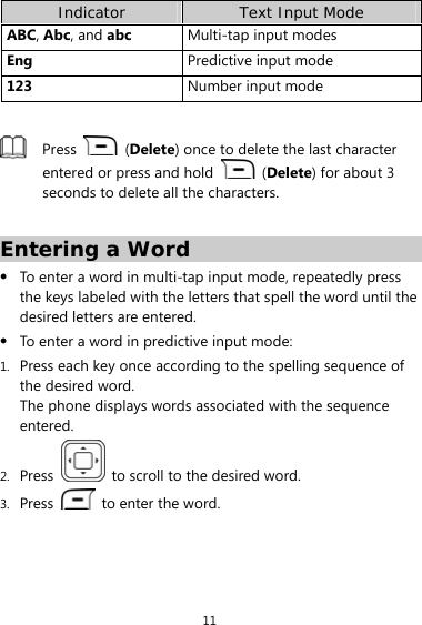 11 Indicator  Text Input Mode ABC, Abc, and abc Multi-tap input modes Eng  Predictive input mode 123  Number input mode   Press   (Delete) once to delete the last character entered or press and hold   (Delete) for about 3 seconds to delete all the characters.  Entering a Word z To enter a word in multi-tap input mode, repeatedly press the keys labeled with the letters that spell the word until the desired letters are entered.   z To enter a word in predictive input mode: 1. Press each key once according to the spelling sequence of the desired word.   The phone displays words associated with the sequence entered. 2. Press    to scroll to the desired word. 3. Press    to enter the word. 