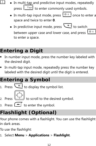 12  z In multi-tap and predictive input modes, repeatedly press    to enter commonly used symbols. z In multi-tap input mode, press    once to enter a space and twice to enter 0. z In predictive input mode, press   to switch between upper case and lower case, and press   to enter a space.  Entering a Digit z In number input mode, press the number key labeled with the desired digit. z In multi-tap input mode, repeatedly press the number key labeled with the desired digit until the digit is entered. Entering a Symbol 1. Press    to display the symbol list. 2. Press    to scroll to the desired symbol. 3. Press    to enter the symbol. Flashlight (Optional) Your phone comes with a flashlight. You can use the flashlight in dark areas. To use the flashlight: 1. Select Menu &gt; Applications &gt; Flashlight. 