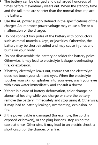 18 z The battery can be charged and discharged hundreds of times before it eventually wears out. When the standby time and the talk time are shorter than the normal time, replace the battery. z Use the AC power supply defined in the specifications of the charger. An improper power voltage may cause a fire or a malfunction of the charger. z Do not connect two poles of the battery with conductors, such as metal materials, keys, or jewelries. Otherwise, the battery may be short-circuited and may cause injuries and burns on your body. z Do not disassemble the battery or solder the battery poles. Otherwise, it may lead to electrolyte leakage, overheating, fire, or explosion. z If battery electrolyte leaks out, ensure that the electrolyte does not touch your skin and eyes. When the electrolyte touches your skin or splashes into your eyes, wash your eyes with clean water immediately and consult a doctor. z If there is a case of battery deformation, color change, or abnormal heating while you charge or store the battery, remove the battery immediately and stop using it. Otherwise, it may lead to battery leakage, overheating, explosion, or fire. z If the power cable is damaged (for example, the cord is exposed or broken), or the plug loosens, stop using the cable at once. Otherwise, it may lead to an electric shock, a short circuit of the charger, or a fire. 