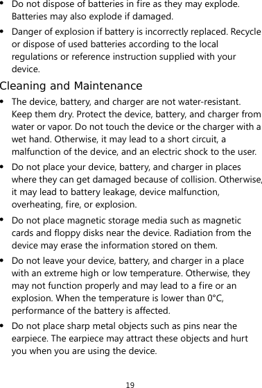 19 z Do not dispose of batteries in fire as they may explode. Batteries may also explode if damaged. z Danger of explosion if battery is incorrectly replaced. Recycle or dispose of used batteries according to the local regulations or reference instruction supplied with your device. Cleaning and Maintenance z The device, battery, and charger are not water-resistant. Keep them dry. Protect the device, battery, and charger from water or vapor. Do not touch the device or the charger with a wet hand. Otherwise, it may lead to a short circuit, a malfunction of the device, and an electric shock to the user. z Do not place your device, battery, and charger in places where they can get damaged because of collision. Otherwise, it may lead to battery leakage, device malfunction, overheating, fire, or explosion.   z Do not place magnetic storage media such as magnetic cards and floppy disks near the device. Radiation from the device may erase the information stored on them. z Do not leave your device, battery, and charger in a place with an extreme high or low temperature. Otherwise, they may not function properly and may lead to a fire or an explosion. When the temperature is lower than 0°C, performance of the battery is affected. z Do not place sharp metal objects such as pins near the earpiece. The earpiece may attract these objects and hurt you when you are using the device. 