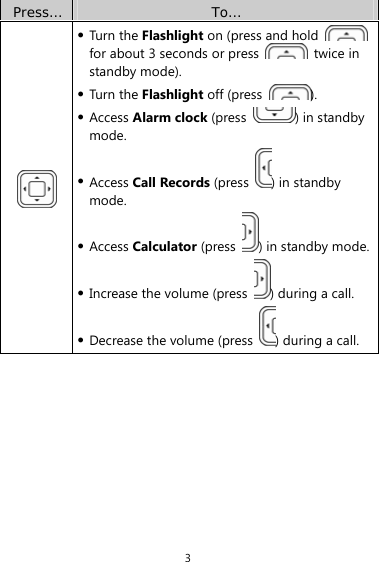 3 Press…  To…  z Turn the Flashlight on (press and hold   for about 3 seconds or press   twice in standby mode).   z Turn the Flashlight off (press  ). z Access Alarm clock (press  ) in standby mode. z Access Call Records (press  ) in standby mode. z Access Calculator (press  ) in standby mode.z Increase the volume (press  ) during a call. z Decrease the volume (press  ) during a call. 